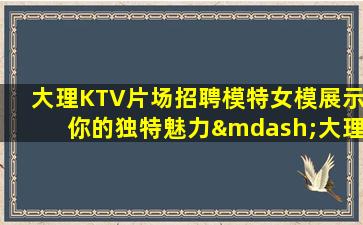 大理KTV片场招聘模特女模展示你的独特魅力—大理KTV招聘让你的生活充满金钱和魅力